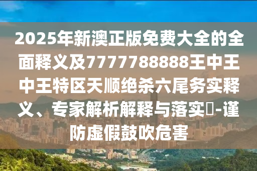 2025年新澳正版免費大全的全面釋義及7777788888王中王中王特區天順絕殺六尾務實釋義、專家解析解釋與落實?-謹防虛假鼓吹危害南充市鑫正商貿有限公司