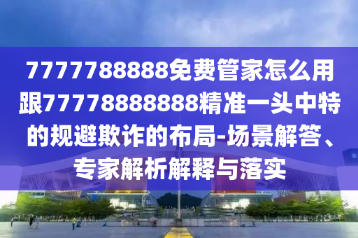 7777788888免費管家怎么用跟7777888南充市鑫正商貿有限公司8888精準一頭中特的規避欺詐的布局-場景解答、專家解析解釋與落實