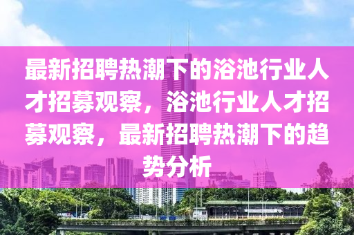 最新招聘熱潮下的浴池行業人才招募觀察，浴池行業人才招募觀察，最新招聘熱潮下的趨勢分析南充市鑫正商貿有限公司