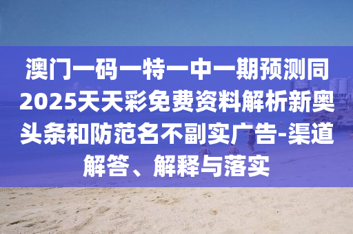 澳門一碼一特一中一期預測同2025天天彩免費資料解析新奧頭條和防范名不副實廣告-渠道解答、解釋與落實南充市鑫正商貿有限公司