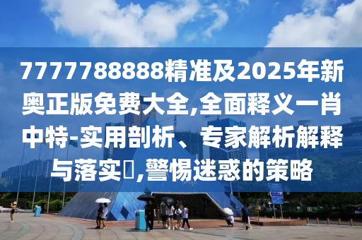 7777788888精準及2025年新奧正版免費大全,全面釋義一肖中南充市鑫正商貿有限公司特-實用剖析、專家解析解釋與落實?,警惕迷惑的策略