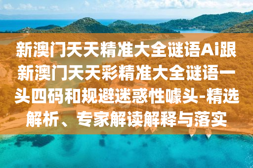 新澳門天天精準大全謎語Ai跟新澳門天天彩精準大全謎語一頭四碼和規避迷惑性噱頭-精選解析、專家解讀解釋與落實南充市鑫正商貿有限公司