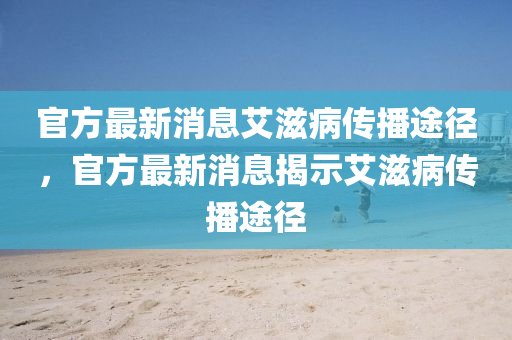 官方最新消息艾滋病傳播途徑,官方最新消息揭示艾滋病傳播途徑南充市鑫正商貿(mào)有限公司
