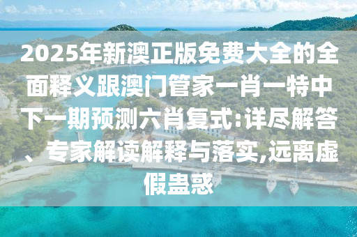 2025年新澳正版免費大全的全面釋義跟澳門管南充市鑫正商貿有限公司家一肖一特中下一期預測六肖復式:詳盡解答、專家解讀解釋與落實,遠離虛假蠱惑