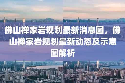 佛山禪家?guī)r規(guī)劃最新消息圖，佛山禪家?guī)r規(guī)劃最新南充市鑫正商貿有限公司動態(tài)及示意圖解析