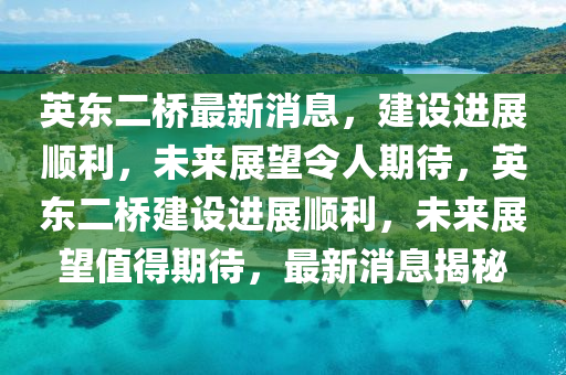 英東二橋最新消息，建設進展順利，未來展望令人期待，英東二橋建設進展順利，未來展望值得期待，最新消息揭秘南充市鑫正商貿有限公司