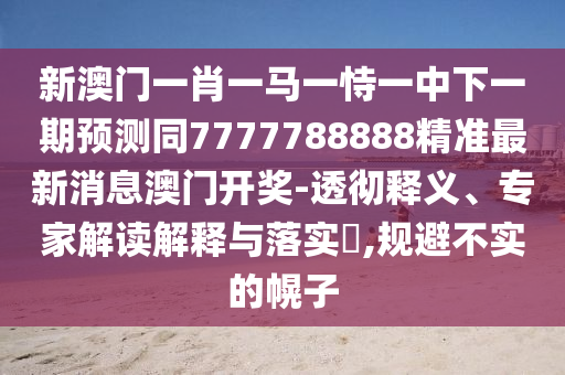 新澳門一肖一馬一恃一中下一期預測同7777788888精準最新消息澳門開獎-透徹釋義、專家解讀南充市鑫正商貿有限公司解釋與落實?,規避不實的幌子