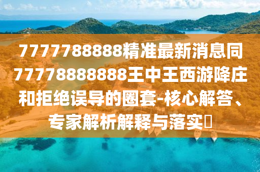 7777788888精準(zhǔn)最新消息同77778888888王中王西游降莊和拒絕誤導(dǎo)的圈套-核心解答、專家解析解釋與落實?南充市鑫正商貿(mào)有限公司