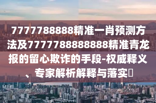 7777788888精準一肖預測方法及7777788888888精準青龍報的留心欺詐的手段-權威釋義、專家解析解釋與落實?南充市鑫正商貿有限公司