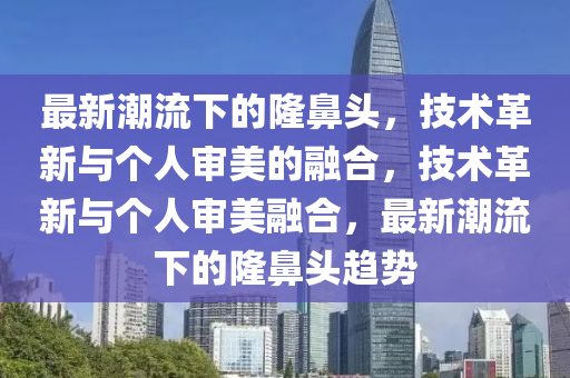最新潮流下的隆鼻頭，技術革新與個人審美的融合，技術革新與個人審美融合，最新潮流下的隆鼻頭趨勢南充市鑫正商貿有限公司