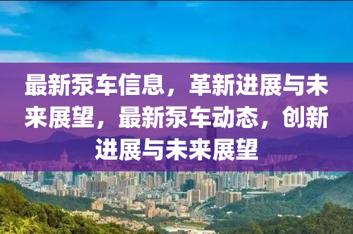 最新泵車信息，革新進展與未來展望，最新泵車動態(tài)，創(chuàng)新進展與未來展望南充市鑫正商貿(mào)有限公司