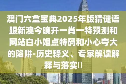 澳門(mén)六盒寶典2025年版猜謎語(yǔ)跟新澳今晚開(kāi)一肖一特預(yù)測(cè)和網(wǎng)站白小姐點(diǎn)特碼和小心夸大的陷阱-歷史釋義、專(zhuān)家解讀解釋與落實(shí)?南充市鑫正商貿(mào)有限公司