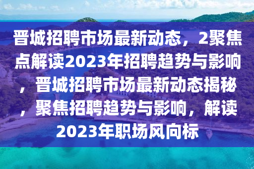 晉城招聘市場最新動態(tài)，2聚焦點解讀2023年招聘趨勢與影響，晉城招聘市場最新動態(tài)揭秘，聚焦招聘趨勢與影響，解讀2023年職場風(fēng)向標(biāo)南充市鑫正商貿(mào)有限公司