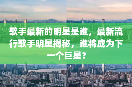 歌手最新的明星是誰,最新流行歌手明星揭秘,誰將成為下一個巨星?南充市鑫正商貿有限公司