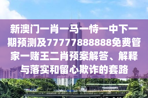 新澳門一肖一馬一恃一中下一期預測及77777888888免費管家一賭王二肖預案解答、解釋與落實和留心欺詐的套路南充市鑫正商貿有限公司