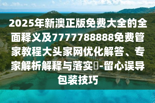 2025年新澳正版免費大全的全面釋義及7777788888免費管家教程大頭家網優化解答、專家解析解釋南充市鑫正商貿有限公司與落實?-留心誤導包裝技巧
