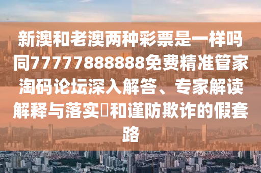 新澳和老澳兩種彩票是一樣嗎同77777888888免費精準管家淘碼論壇深入解答、專家解讀解釋與落實?和謹防欺詐的假套路南充市鑫正商貿有限公司