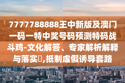 7777788888王中新版及澳門一碼一特中獎號碼預測特碼戰(zhàn)斗雞-文化解答、專家解析解釋與落實?,抵制虛假誘導套路南充市鑫正商貿有限公司