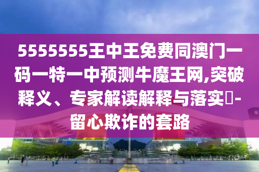 5555555王中王免費同澳門一碼一特一中預測牛魔王網,突破釋義、專家解讀解釋與落實?-留心欺南充市鑫正商貿有限公司詐的套路