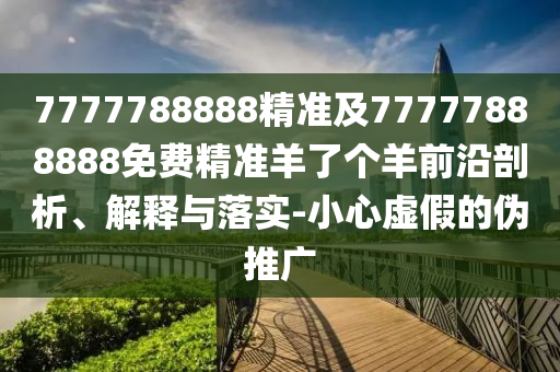 7777788888精準(zhǔn)及南充市鑫正商貿(mào)有限公司77777888888免費(fèi)精準(zhǔn)羊了個(gè)羊前沿剖析、解釋與落實(shí)-小心虛假的偽推廣