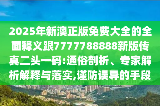 2025年新澳正版免費大全的全面釋義跟7777788888新版傳真二頭一碼:通俗剖析、專家解析解釋與落實,謹防誤導的手段南充市鑫正商貿有限公司