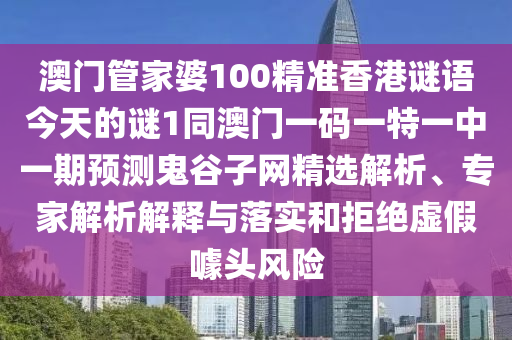 澳門管家婆100精準香港謎語今天的謎1同澳門一碼一特一中一期預測鬼谷子網精選解析、專家解析解釋與落實和拒絕虛假噱頭風險南充市鑫正商貿有限公司