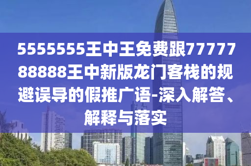 5555555王中王免費跟7777788888王中新版龍門客棧的規避誤導的假推廣語-深入解答、解釋與落實南充市鑫正商貿有限公司