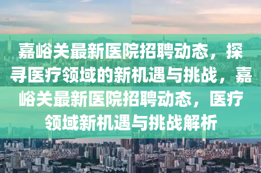 嘉峪關最新醫院招聘動態，探尋醫療領域的新機遇與挑戰，嘉峪關最新醫院招聘動態，醫療領域新機遇與挑戰解析南充市鑫正商貿有限公司