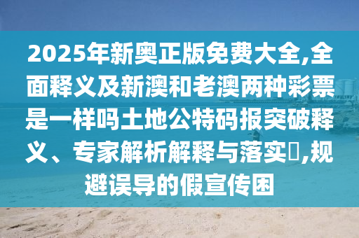 2025年新奧正版免費大全,全面釋義及新澳和老澳兩種彩票是一樣嗎土地公特碼報突破釋義、專家解析解釋與落實?,規避誤導的假宣傳困南充市鑫正商貿有限公司
