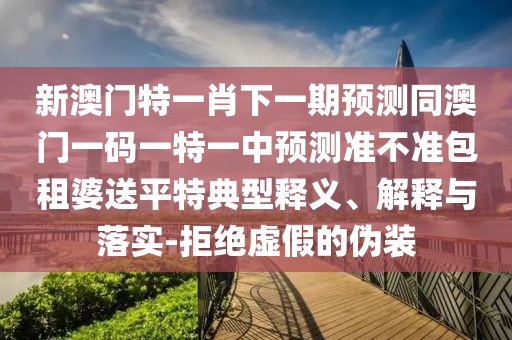 新澳門特一肖下一期預測同澳門一碼一特一中預測準不準包租婆送平特典型釋義、解釋與落實-拒絕虛假的偽裝南充市鑫正商貿有限公司