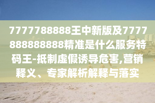 7777788888王中新版及7777888888888精準是什么服務特碼王-抵制虛假誘導危害,營銷釋義、專家解析解釋與落實南充市鑫正商貿有限公司