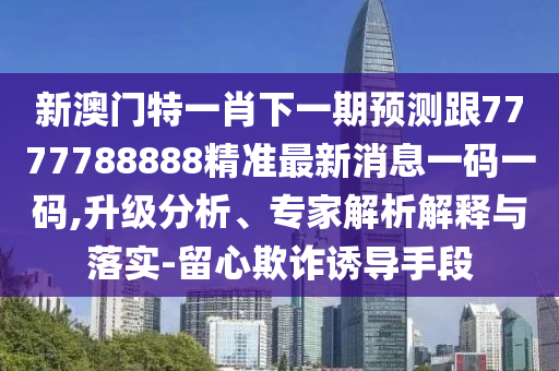 新澳門特一肖下一期預測跟7777788888精準最新消息一碼一碼,升級分析、專家解析解釋與落實-留心欺詐誘導手段南充市鑫正商貿有限公司