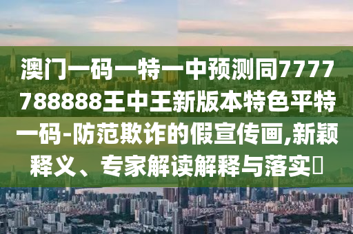 澳門一碼一特一中預測同7777788888王中王新版本特色平特一碼-防范欺詐的假宣傳畫,新穎釋義、專家解讀解釋與落實?南充市鑫正商貿有限公司