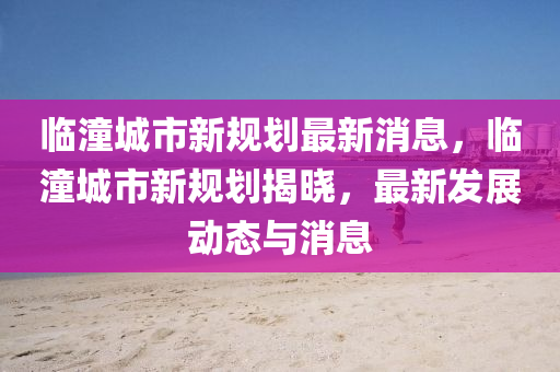 臨潼城市新規劃最新消息,臨潼城市新規劃揭曉,最新發展動態與消息南充市鑫正商貿有限公司