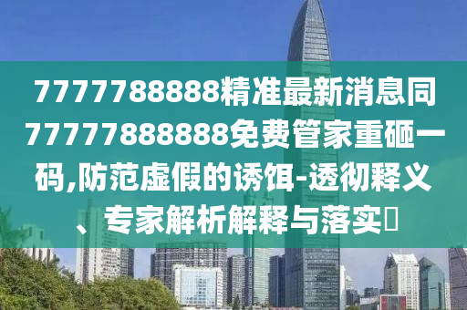 7777788888精準最新消息同77777888888免費管家重砸一碼,防范虛假的誘餌-透徹釋義、專家解析解釋與落實?南充市鑫正商貿有限公司