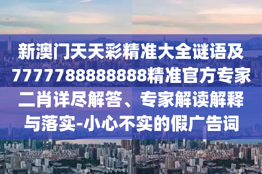 新澳門天天彩精準大全謎語及7777788888888精準官方專家二肖詳盡解答、專家解讀解釋與落實-小心不實的假廣告詞南充市鑫正商貿有限公司