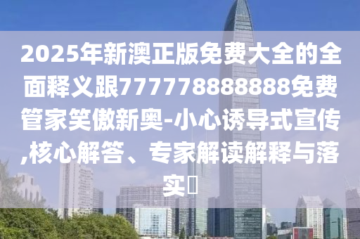 2025年新澳正版免費大全的全面釋義跟777778888888免費管家笑傲新奧-小心誘導式宣傳南充市鑫正商貿有限公司,核心解答、專家解讀解釋與落實?