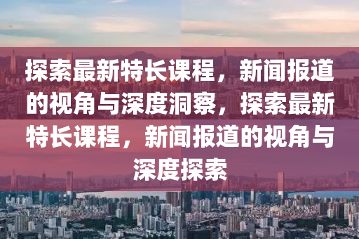 探索最新特長課程，新聞報道的視角與深度洞察，探索最新特長課程，新聞報道的視角與深度探索南充市鑫正商貿有限公司