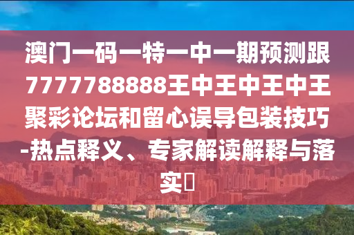 澳門一碼一特一中一期預測跟7777788888王中王中王中王聚彩論壇和留心誤導包裝技巧-熱點釋義、專家解讀解釋與落實?南充市鑫正商貿有限公司