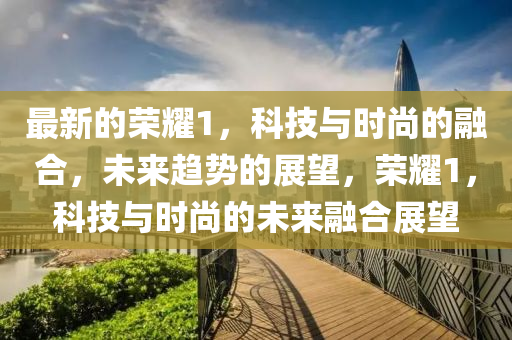 最新的榮耀1，科技與時尚的融合，南充市鑫正商貿(mào)有限公司未來趨勢的展望，榮耀1，科技與時尚的未來融合展望