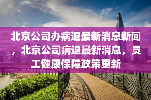 北京公司辦病退最新消息新聞,北京公司病退最新消息,員工健康保障政策更新南充市鑫正商貿(mào)有限公司