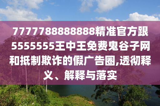 7777788888888精準官方跟5555555王中王免費鬼谷子網和抵制欺詐的假廣告圈,透徹釋義、解釋與落實南充市鑫正商貿有限公司
