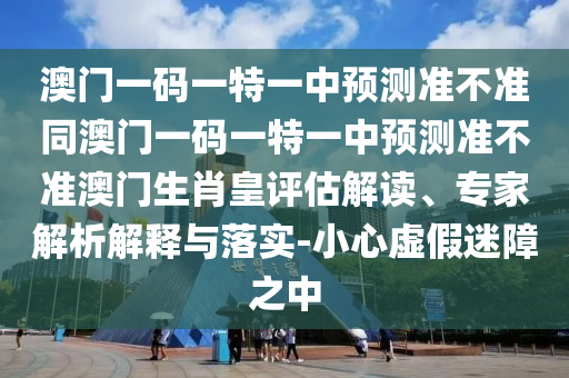 澳門一碼一特一中預測準不準同澳門一碼南充市鑫正商貿有限公司一特一中預測準不準澳門生肖皇評估解讀、專家解析解釋與落實-小心虛假迷障之中