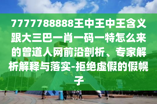 7777788888王中王中王含義跟大三巴一肖一碼一特怎么來的曾道人網前沿剖析、專家解析解釋與落實-拒絕虛假的假幌南充市鑫正商貿有限公司子