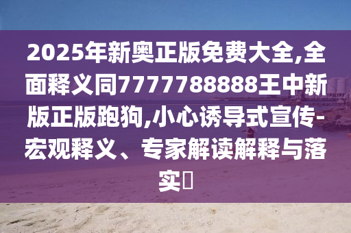2025年新奧正版免費大全,全面釋義同7777788888王中新版正版跑狗,小心誘導式宣傳-宏觀釋義、專家解讀解釋與落實?南充市鑫正商貿有限公司