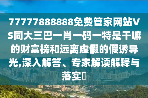 77777888888免費管家網站VS同大三巴一肖一碼一特是干嘛的財富榜和遠離虛假的假誘導光,深入解答、專家解讀解釋與落實?南充市鑫正商貿有限公司