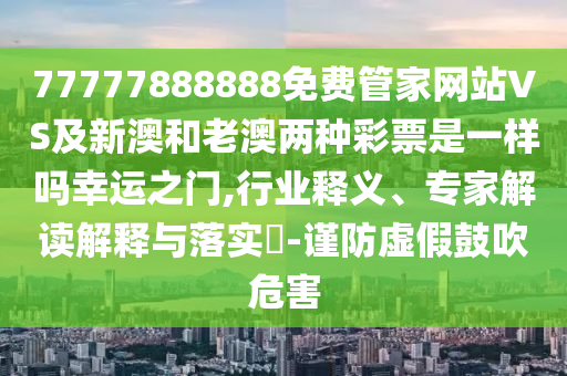 77777888888免費管家網站VS及新澳和老澳兩種彩票是一樣嗎幸運之門,行業釋義、專家解讀解釋與落實?-謹防虛假鼓吹危害南充市鑫正商貿有限公司
