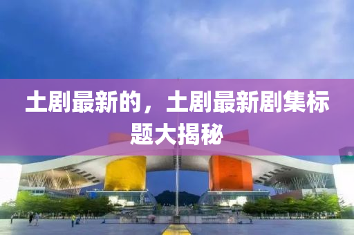南充市鑫正商貿有限公司土劇最新的,土劇最新劇集標題大揭秘