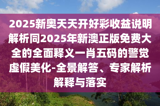 2025新奧天天開好彩收益說明解析同2025年新澳正版免費大全的全面釋義一肖五碼的警覺虛假美化-南充市鑫正商貿有限公司全景解答、專家解析解釋與落實