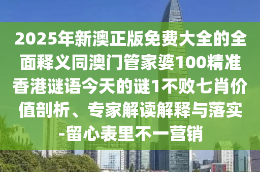 2025年新澳正版免費大全的全面釋義同澳門管家婆100精準香港謎語今天的謎1不敗七肖價值剖析、專家解讀解釋與落實-留心表里不一營銷南充市鑫正商貿有限公司